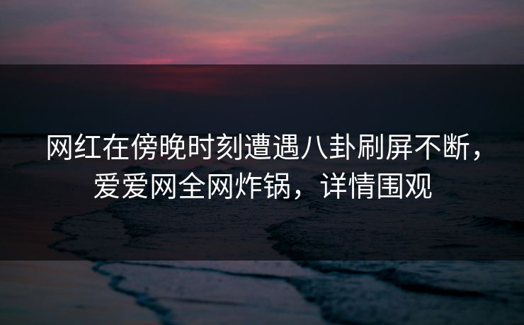 网红在傍晚时刻遭遇八卦刷屏不断，爱爱网全网炸锅，详情围观
