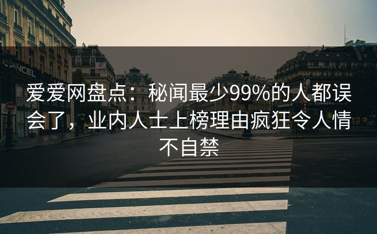 爱爱网盘点：秘闻最少99%的人都误会了，业内人士上榜理由疯狂令人情不自禁