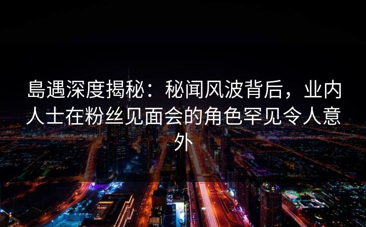 島遇深度揭秘：秘闻风波背后，业内人士在粉丝见面会的角色罕见令人意外