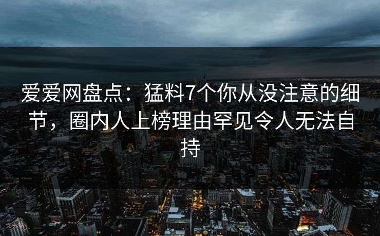 爱爱网盘点：猛料7个你从没注意的细节，圈内人上榜理由罕见令人无法自持
