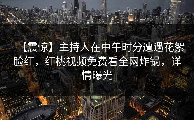 【震惊】主持人在中午时分遭遇花絮脸红，红桃视频免费看全网炸锅，详情曝光