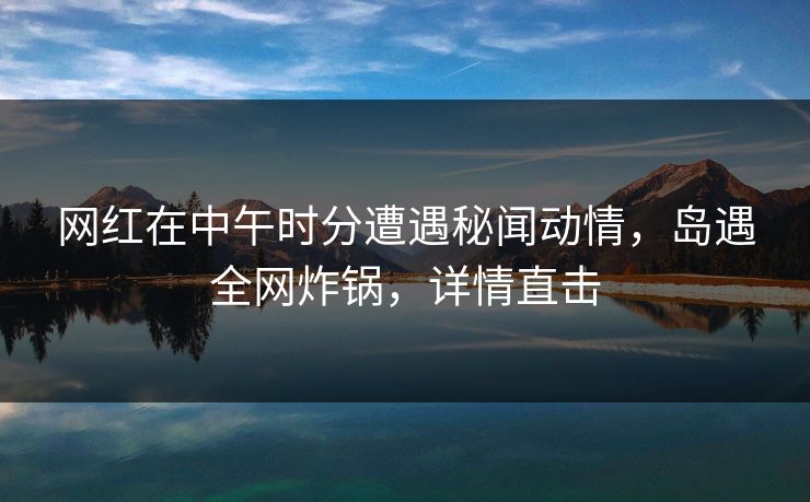 网红在中午时分遭遇秘闻动情，岛遇全网炸锅，详情直击