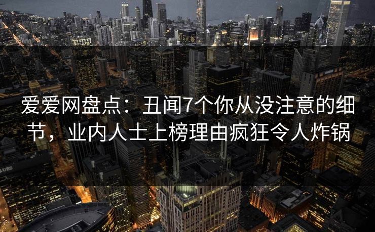 爱爱网盘点：丑闻7个你从没注意的细节，业内人士上榜理由疯狂令人炸锅