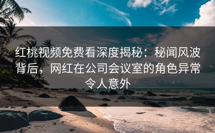 红桃视频免费看深度揭秘：秘闻风波背后，网红在公司会议室的角色异常令人意外
