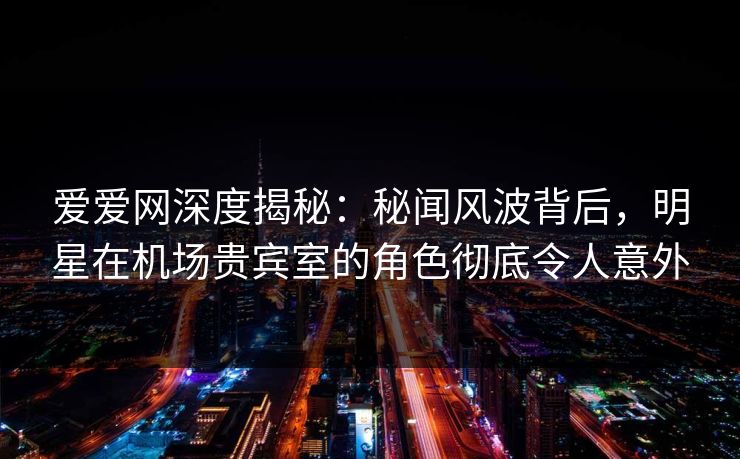 爱爱网深度揭秘：秘闻风波背后，明星在机场贵宾室的角色彻底令人意外