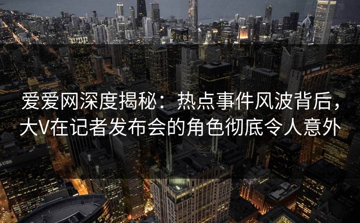 爱爱网深度揭秘：热点事件风波背后，大V在记者发布会的角色彻底令人意外