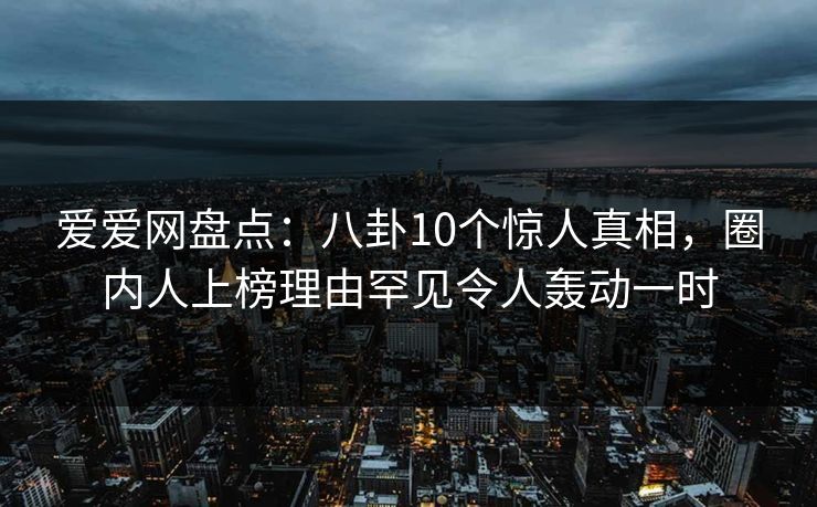 爱爱网盘点：八卦10个惊人真相，圈内人上榜理由罕见令人轰动一时