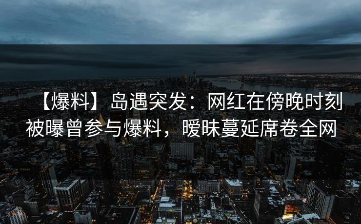 【爆料】岛遇突发:网红在傍晚时刻被曝曾参与爆料,暧昧蔓延席卷全网