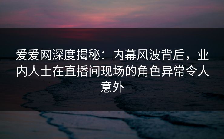 爱爱网深度揭秘:内幕风波背后,业内人士在直播间现场的角色异常令人意外