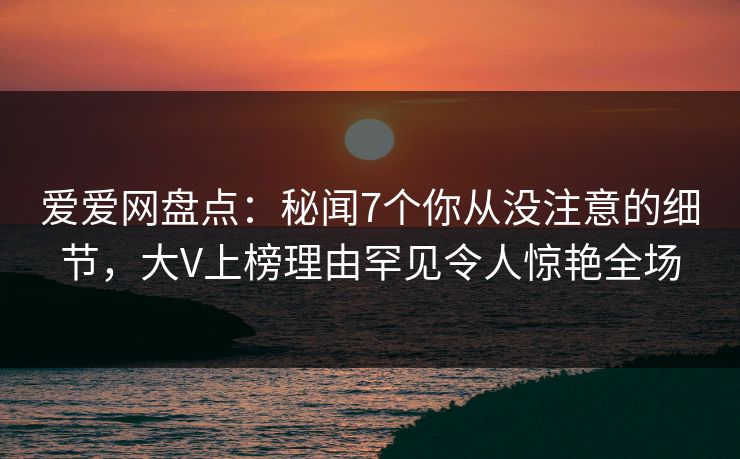 爱爱网盘点：秘闻7个你从没注意的细节，大V上榜理由罕见令人惊艳全场