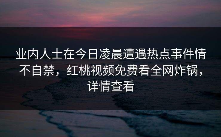 业内人士在今日凌晨遭遇热点事件情不自禁，红桃视频免费看全网炸锅，详情查看
