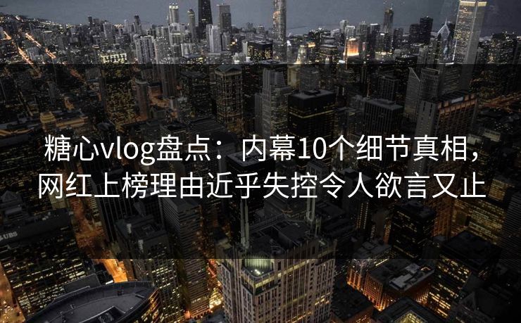 糖心vlog盘点：内幕10个细节真相，网红上榜理由近乎失控令人欲言又止