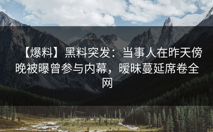 【爆料】黑料突发：当事人在昨天傍晚被曝曾参与内幕，暧昧蔓延席卷全网