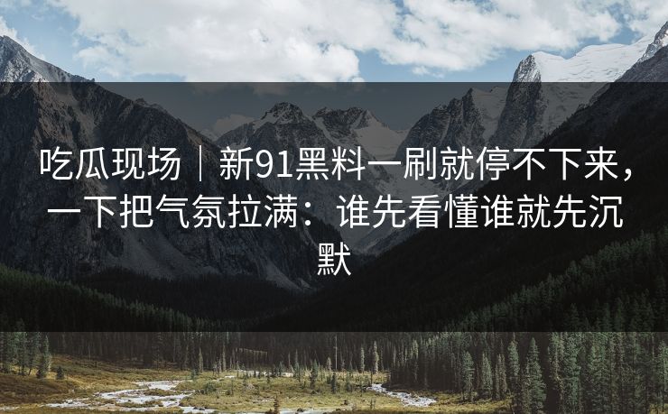 吃瓜现场|新91黑料一刷就停不下来,一下把气氛拉满:谁先看懂谁就先沉默 吃瓜现场|新91黑料一刷就停不下来,一下把气氛拉满:谁先看懂谁就先沉默