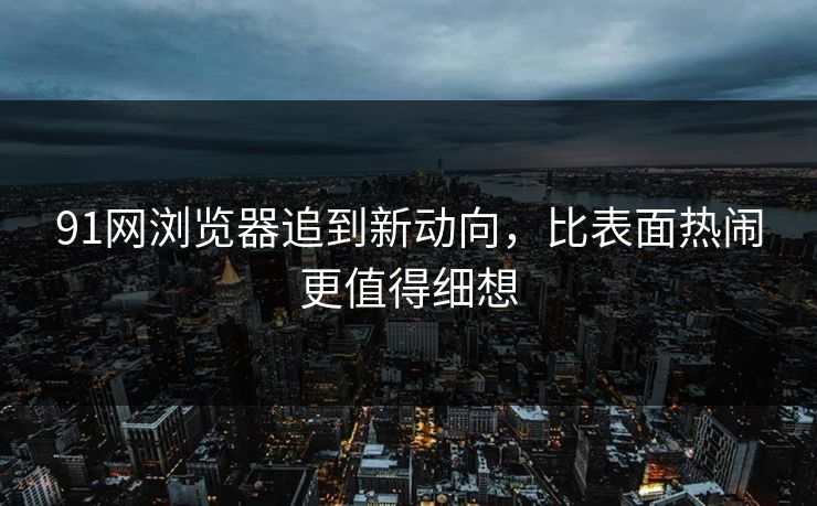 91网浏览器追到新动向，比表面热闹更值得细想