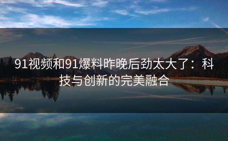91视频和91爆料昨晚后劲太大了：科技与创新的完美融合