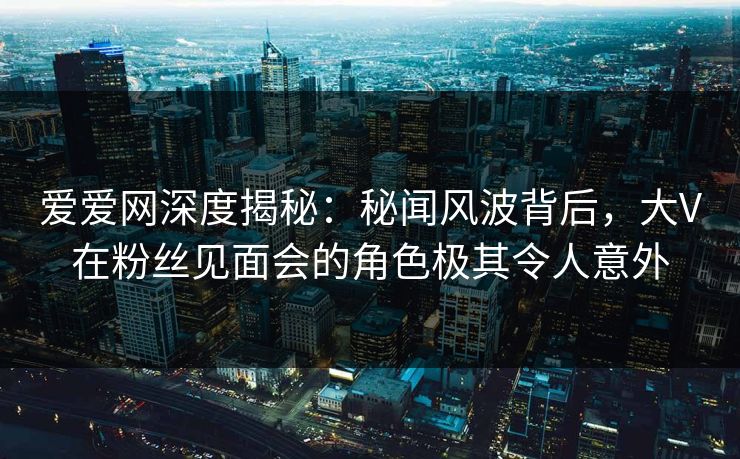 爱爱网深度揭秘：秘闻风波背后，大V在粉丝见面会的角色极其令人意外