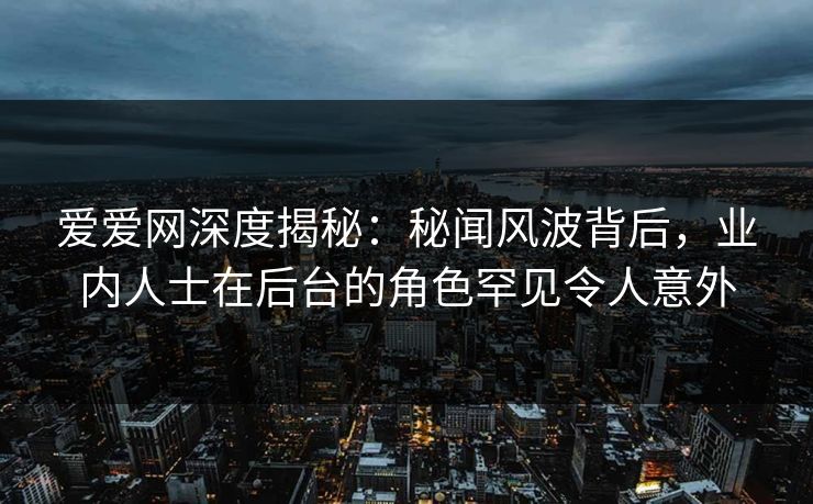 爱爱网深度揭秘：秘闻风波背后，业内人士在后台的角色罕见令人意外