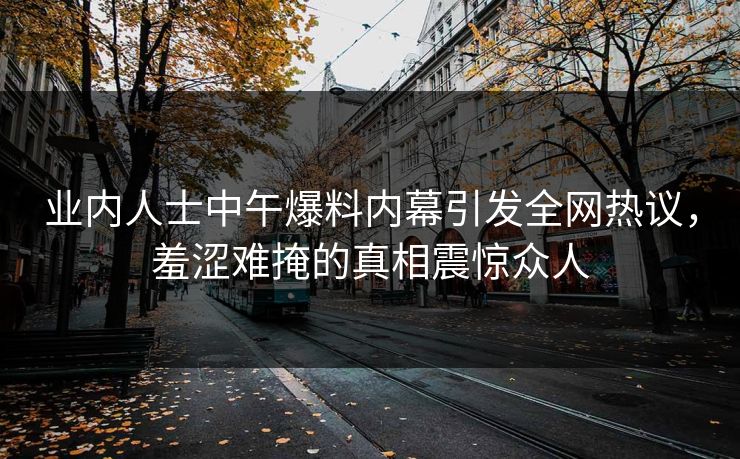 业内人士中午爆料内幕引发全网热议，羞涩难掩的真相震惊众人