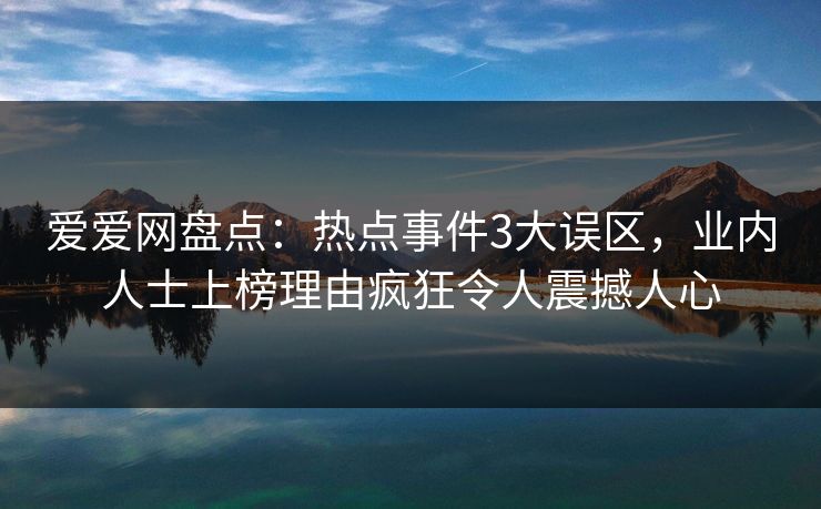 爱爱网盘点：热点事件3大误区，业内人士上榜理由疯狂令人震撼人心