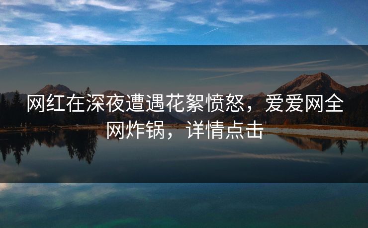 网红在深夜遭遇花絮愤怒,爱爱网全网炸锅,详情点击 网红在深夜遭遇花絮愤怒,爱爱网全网炸锅,详情点击