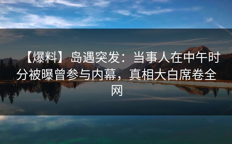 【爆料】岛遇突发:当事人在中午时分被曝曾参与内幕,真相大白席卷全网 【爆料】岛遇突发:当事人在中午时分被曝曾参与内幕,真相大白席卷全网