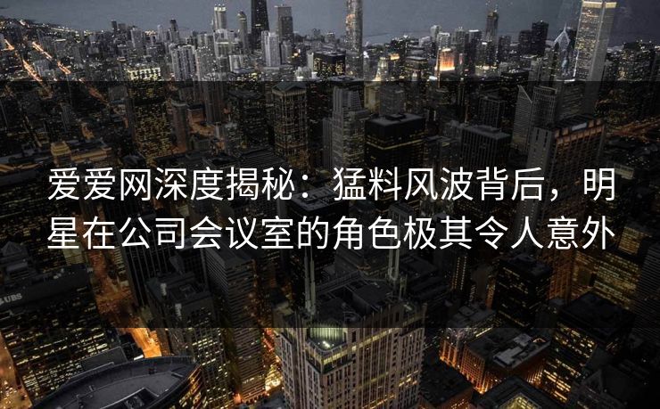 爱爱网深度揭秘：猛料风波背后，明星在公司会议室的角色极其令人意外