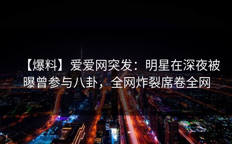 【爆料】爱爱网突发：明星在深夜被曝曾参与八卦，全网炸裂席卷全网
