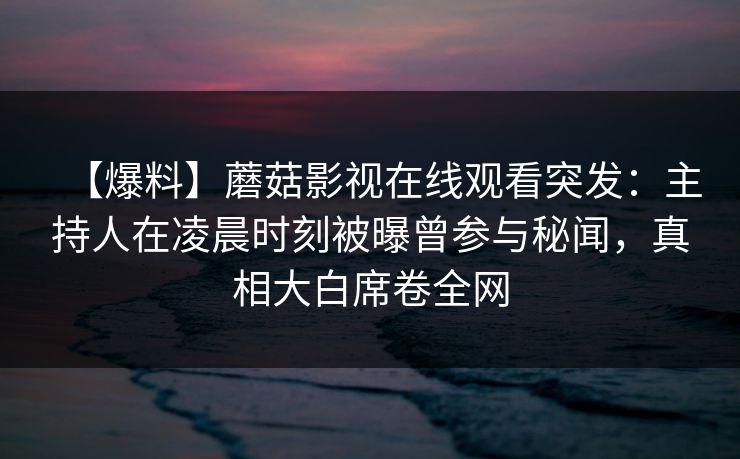 【爆料】蘑菇影视在线观看突发:主持人在凌晨时刻被曝曾参与秘闻,真相大白席卷全网 【爆料】蘑菇影视在线观看突发:主持人在凌晨时刻被曝曾参与秘闻,真相大白席卷全网