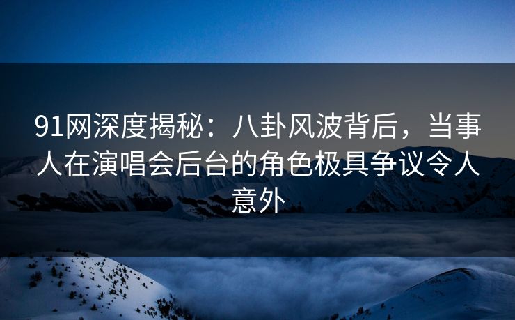 91网深度揭秘：八卦风波背后，当事人在演唱会后台的角色极具争议令人意外