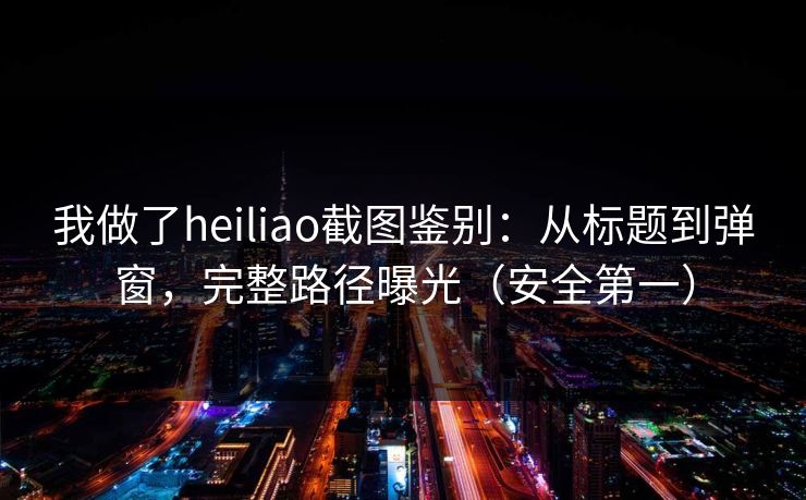 我做了heiliao截图鉴别:从标题到弹窗,完整路径曝光(安全第一)