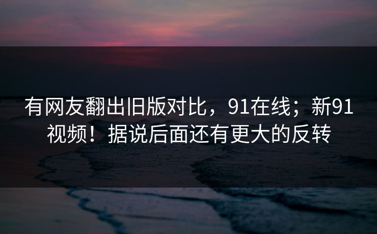 有网友翻出旧版对比，91在线；新91视频！据说后面还有更大的反转