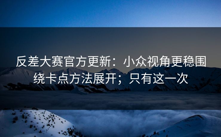 反差大赛官方更新：小众视角更稳围绕卡点方法展开；只有这一次