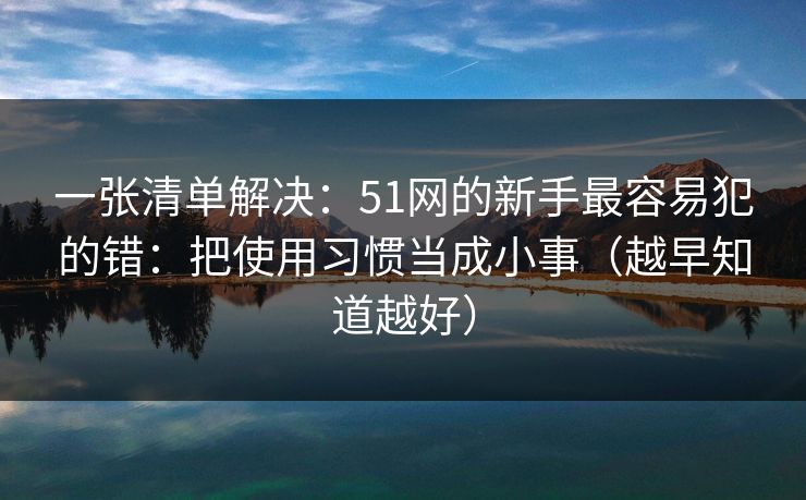 一张清单解决：51网的新手最容易犯的错：把使用习惯当成小事（越早知道越好）
