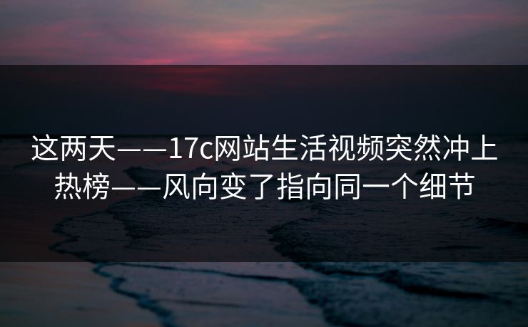 这两天——17c网站生活视频突然冲上热榜——风向变了指向同一个细节