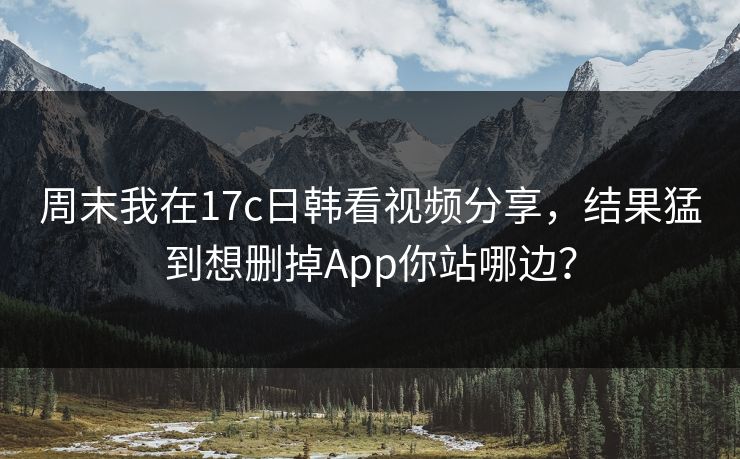 周末我在17c日韩看视频分享，结果猛到想删掉App你站哪边？